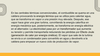 En las centrales térmicas convencionales, el combustible se quema en una
caldera provocando la energía térmica que se utiliza para calentar agua,
que se transforma en vapor a una presión muy elevada. Después, ese
vapor hace girar una gran turbina, convirtiendo la energía calorífica en
energía mecánica que, posteriormente, se transforma en energía eléctrica
en el alternador. La electricidad pasa por un transformador que aumenta
su tensión y permite transportarla reduciendo las pérdidas por Efecto Joule
(generación de calor por energía cinética). El vapor que sale de la turbina
se envía a un condensador para convertirlo en agua y devolverlo a la
caldera para empezar un nuevo ciclo de producción de vapor.
 