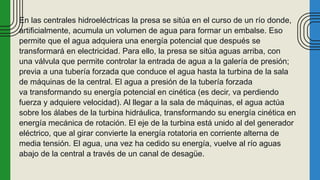En las centrales hidroeléctricas la presa se sitúa en el curso de un río donde,
artificialmente, acumula un volumen de agua para formar un embalse. Eso
permite que el agua adquiera una energía potencial que después se
transformará en electricidad. Para ello, la presa se sitúa aguas arriba, con
una válvula que permite controlar la entrada de agua a la galería de presión;
previa a una tubería forzada que conduce el agua hasta la turbina de la sala
de máquinas de la central. El agua a presión de la tubería forzada
va transformando su energía potencial en cinética (es decir, va perdiendo
fuerza y adquiere velocidad). Al llegar a la sala de máquinas, el agua actúa
sobre los álabes de la turbina hidráulica, transformando su energía cinética en
energía mecánica de rotación. El eje de la turbina está unido al del generador
eléctrico, que al girar convierte la energía rotatoria en corriente alterna de
media tensión. El agua, una vez ha cedido su energía, vuelve al río aguas
abajo de la central a través de un canal de desagüe.
 
