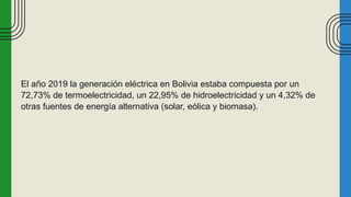 El año 2019 la generación eléctrica en Bolivia estaba compuesta por un
72,73% de termoelectricidad, un 22,95% de hidroelectricidad y un 4,32% de
otras fuentes de energía alternativa (solar, eólica y biomasa).
 
