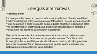 Energias alternativas
+ Energía solar
La energía solar, como su nombre indica, es aquella que obtenemos del sol.
Podemos distinguir entre la energía solar fotovoltaica, que es la más conocida
y que se obtiene a partir de placas solares. Estas absorben la radiación solar
y la transforman en electricidad, que puede ser almacenada en baterías o
volcada a la red eléctrica para obtener excedentes.
Esta es la forma más fácil de implementar el autoconsumo eléctrico para
particulares gracias a la instalación de paneles solares. También existe
la energía solar termoeléctrica, donde el foco se pone en el calor generado
por el sol para calentar un fluido (agua) que genera vapor y acciona una
turbina que genera entonces la electricidad.
 