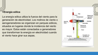 +Energía eólica
La energía eólica utiliza la fuerza del viento para la
generación de electricidad. Los molinos de viento o
aerogeneradores se organizan en parques eólicos,
situados en lugares donde la incidencia del viento
es mayor. Estos están conectados a generadores
que transforman la energía en electricidad cuando
el viento hace girar sus aspas.
 