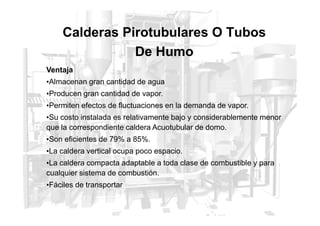 Calderas Pirotubulares O Tubos
De Humo
Ventaja
•Almacenan gran cantidad de agua
•Producen gran cantidad de vapor.
•Permiten efectos de fluctuaciones en la demanda de vapor.
•Su costo instalada es relativamente bajo y considerablemente menor
•Su costo instalada es relativamente bajo y considerablemente menor
que la correspondiente caldera Acuotubular de domo.
•Son eficientes de 79% a 85%.
•La caldera vertical ocupa poco espacio.
•La caldera compacta adaptable a toda clase de combustible y para
cualquier sistema de combustión.
•Fáciles de transportar
 