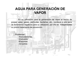AGUA PARA GENERACIÓN DE
VAPOR
En su utilización para la generación de vapor el hecho de
poseer sales, gases, partículas, bacterias, etc., conlleva a una serie
de fenómenos negativos para su utilización, por ello es indispensable
su previo tratamiento de prevención.
Problemas:
•Incrustaciones,
•Corrosión
•Espumas
•Arrastres
 
