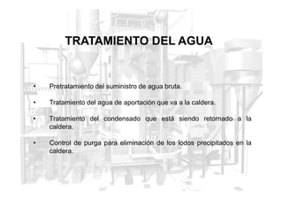 TRATAMIENTO DEL AGUA
• Pretratamiento del suministro de agua bruta.
• Tratamiento del agua de aportación que va a la caldera.
• Tratamiento del agua de aportación que va a la caldera.
• Tratamiento del condensado que está siendo retornado a la
caldera.
• Control de purga para eliminación de los lodos precipitados en la
caldera.
 