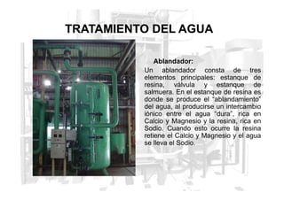 TRATAMIENTO DEL AGUA
Ablandador:
Un ablandador consta de tres
elementos principales: estanque de
resina, válvula y estanque de
salmuera. En el estanque de resina es
donde se produce el “ablandamiento”
donde se produce el “ablandamiento”
del agua, al producirse un intercambio
iónico entre el agua “dura”, rica en
Calcio y Magnesio y la resina, rica en
Sodio. Cuando esto ocurre la resina
retiene el Calcio y Magnesio y el agua
se lleva el Sodio.
 