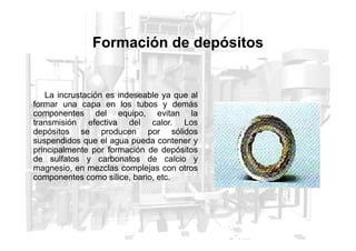 Formación de depósitos
La incrustación es indeseable ya que al
formar una capa en los tubos y demás
componentes del equipo, evitan la
transmisión efectiva del calor. Los
transmisión efectiva del calor. Los
depósitos se producen por sólidos
suspendidos que el agua pueda contener y
principalmente por formación de depósitos
de sulfatos y carbonatos de calcio y
magnesio, en mezclas complejas con otros
componentes como sílice, bario, etc.
 