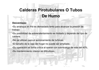 Calderas Pirotubulares O Tubos
De Humo
Desventajas:
•Su arranque en frío es demasiado lento para alcanzar la presión de
trabajo.
•Su posibilidad de sobrecalentamiento es limitado y depende del tipo de
caldera.
•No se utilizan para el accionamiento de turbinas.
•El tamaño de la caja del hogar no puede ser ampliado.
•Su operación se torna crítica al operar con sobrecarga de más del 40%.
•Su mantenimiento interior es dificultoso.
 