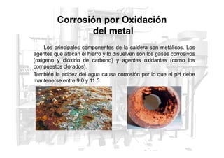 Los principales componentes de la caldera son metálicos. Los
agentes que atacan el hierro y lo disuelven son los gases corrosivos
(oxigeno y dióxido de carbono) y agentes oxidantes (como los
compuestos clorados).
También la acidez del agua causa corrosión por lo que el pH debe
mantenerse entre 9.0 y 11.5.
Corrosión por Oxidación
del metal
mantenerse entre 9.0 y 11.5.
 