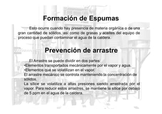 Esto ocurre cuando hay presencia de materia orgánica o de una
gran cantidad de sólidos, así como de grasas y aceites del equipo de
proceso que puedan contaminar el agua de la caldera.
Formación de Espumas
Prevención de arrastre
El Arrastre se puede dividir en dos partes:
•Elementos transportados mecánicamente por el vapor y agua.
•Elementos que se volatilizan en el vapor.
El arrastre mecánico se controla manteniendo la concentración de
sólidos.
La sílice se volatiliza a altas presiones siendo arrastrada por el
vapor. Para reducir estos arrastres, se mantiene la sílice por debajo
de 5 ppm en el agua de la caldera.
 