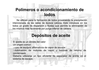 Polímeros o acondicionamiento de
lodos
Se utilizan para la formación de lodos provocando la precipitación
intencionada de las sales de dureza cálcica. Esto introduce en los
lodos un grado de dispersión o fluidez que permite la eliminación de
los mismos más fácilmente por purga inferior de caldera.
Depósitos de aceite
Depósitos de aceite
El aceite es un aíslate del calor
Un origen común
→uso de equipos alternativos de vapor de escape
→lubricación de motores de vapor y bombas de retorno de
condensado
Debería utilizarse un tipo eficiente de separador de aceite en el
sistema de escape.
 