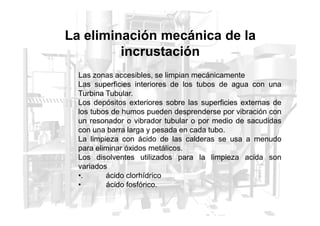 La eliminación mecánica de la
incrustación
Las zonas accesibles, se limpian mecánicamente
Las superficies interiores de los tubos de agua con una
Turbina Tubular.
Los depósitos exteriores sobre las superficies externas de
los tubos de humos pueden desprenderse por vibración con
los tubos de humos pueden desprenderse por vibración con
un resonador o vibrador tubular o por medio de sacudidas
con una barra larga y pesada en cada tubo.
La limpieza con ácido de las calderas se usa a menudo
para eliminar óxidos metálicos.
Los disolventes utilizados para la limpieza acida son
variados
•. ácido clorhídrico
• ácido fosfórico.
 