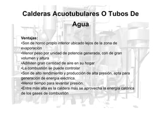 Calderas Acuotubulares O Tubos De
Agua
Ventajas:
•Son de horno propio interior ubicado lejos de la zona de
evaporación
•Menor peso por unidad de potencia generada, con de gran
volumen y altura
volumen y altura
•Admiten gran cantidad de aire en su hogar
•La combustión se puede controlar
•Son de alto rendimiento y producción de alta presión, apta para
generación de energía eléctrica.
•Menor tiempo para levantar presión.
•Entre más alta es la caldera más se aprovecha la energía calórica
de los gases de combustión
 