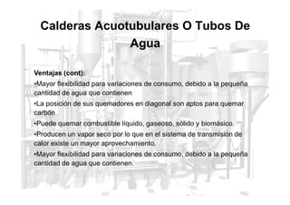 Ventajas (cont):
•Mayor flexibilidad para variaciones de consumo, debido a la pequeña
cantidad de agua que contienen
•La posición de sus quemadores en diagonal son aptos para quemar
Calderas Acuotubulares O Tubos De
Agua
•La posición de sus quemadores en diagonal son aptos para quemar
carbón
•Puede quemar combustible líquido, gaseoso, sólido y biomásico.
•Producen un vapor seco por lo que en el sistema de transmisión de
calor existe un mayor aprovechamiento.
•Mayor flexibilidad para variaciones de consumo, debido a la pequeña
cantidad de agua que contienen.
 