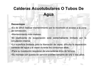 Desventajas
•Es de difícil realizar mantenimiento por lo incomodo el acceso a la zona
de convección.
•Mantenimiento más costoso.
Calderas Acuotubulares O Tubos De
Agua
•Mantenimiento más costoso.
•El coeficiente de evaporación está estrechamente limitado por la
circulación interna.
•La superficie limitada para la liberación de vapor, dificulta la separación
correcta del agua y el vapor durante los consumos altos.
•Para su instalación requieren de una extensa área de terreno.
•Su montaje con puesta en servicio pueden tomarse de uno a dos años.
 