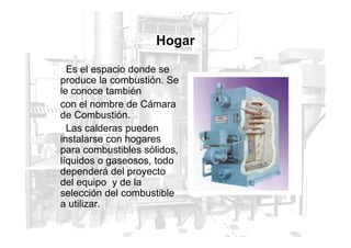 Hogar
Es el espacio donde se
produce la combustión. Se
le conoce también
con el nombre de Cámara
de Combustión.
Las calderas pueden
Las calderas pueden
instalarse con hogares
para combustibles sólidos,
líquidos o gaseosos, todo
dependerá del proyecto
del equipo y de la
selección del combustible
a utilizar.
 