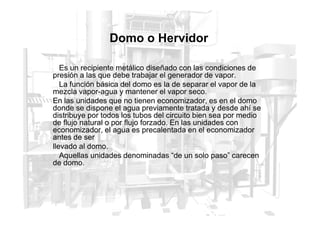 Domo o Hervidor
Es un recipiente metálico diseñado con las condiciones de
presión a las que debe trabajar el generador de vapor.
La función básica del domo es la de separar el vapor de la
mezcla vapor-agua y mantener el vapor seco.
En las unidades que no tienen economizador, es en el domo
donde se dispone el agua previamente tratada y desde ahí se
distribuye por todos los tubos del circuito bien sea por medio
distribuye por todos los tubos del circuito bien sea por medio
de flujo natural o por flujo forzado. En las unidades con
economizador, el agua es precalentada en el economizador
antes de ser
llevado al domo.
Aquellas unidades denominadas “de un solo paso” carecen
de domo.
 