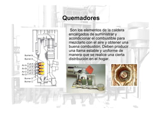 Quemadores
Son los elementos de la caldera
encargados de suministrar y
acondicionar el combustible para
mezclarlo con el aire y obtener una
buena combustión. Deben producir
una llama estable y uniforme de
manera que se realice una cierta
manera que se realice una cierta
distribución en el hogar.
 