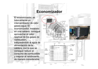 El economizador, es
básicamente un
intercambiador de calor
gases-agua, El
economizador, instalado
en una caldera, consigue
aprovechar el calor
Economizador
aprovechar el calor
residual de los gases de
combustión,
traspasándolo al agua de
alimentación de la
caldera, con lo que se
consigue reducir el
consumo de combustible
y mejorar el rendimiento
de manera considerable.
 