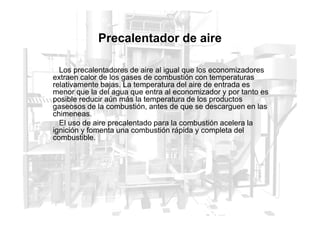 Precalentador de aire
Los precalentadores de aire al igual que los economizadores
extraen calor de los gases de combustión con temperaturas
relativamente bajas. La temperatura del aire de entrada es
menor que la del agua que entra al economizador y por tanto es
posible reducir aún más la temperatura de los productos
gaseosos de la combustión, antes de que se descarguen en las
chimeneas.
chimeneas.
El uso de aire precalentado para la combustión acelera la
ignición y fomenta una combustión rápida y completa del
combustible.
 