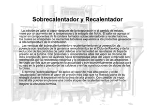 Sobrecalentador y Recalentador
La adición de calor al vapor después de la evaporación o el cambio de estado,
viene por un aumento en la temperatura y la entalpía del fluido. El calor se agrega al
vapor en componentes de la caldera llamados sobrecalentadores y recalentadores,
los cuales se componen de elementos tubulares expuestos a los productos gaseosos
a alta temperatura de la combustión.
Las ventajas del sobrecalentamiento y recalentamiento en la generación de
potencia son resultado de la ganancia termodinámica en el Ciclo de Ranking y de la
reducción de las pérdidas de calor debidas a la humedad en las etapas de baja de
presión en la turbina. Con presiones y temperaturas altas del vapor se dispone de
presión en la turbina. Con presiones y temperaturas altas del vapor se dispone de
más energía útil, pero los avances hacia temperaturas altas del vapor a menudo son
restringidos por la resistencia mecánica y la oxidación del acero y de las aleaciones
ferrosas con los que se cuenta en la actualidad y son económicamente prácticos para
su uso en la parte a presión de las calderas y en las construcciones de alabes de las
turbinas.
El término “sobrecalentado” se aplica al vapor de más alta presión y el de
“recalentado” se refiere al vapor de presión más baja que ha liberado parte de su
energía durante la expansión en la turbina de alta presión. Con presión de vapor
inicial alta pueden emplearse una o más etapas de recalentamientos con el fin de
mejorar la eficiencia térmica.
 