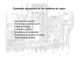 Controles necesarios en las calderas de vapor
• Secuencia de encendido
• Nivel de agua de alimentación
• Control de la llama.
• Control de la presión.
• Control de la presión.
• Temperatura del combustible.
• Temperatura de los gases de salida.
• Total de sólidos disueltos
 