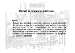 Control de temperatura del vapor
Objetivo
Existen gran cantidad de calderas en las que el vapor generado
ha de estar a una cierta temperatura, que asegure el correcto
funcionamiento de sus consumidores. En estos casos, la
funcionamiento de sus consumidores. En estos casos, la
imposibilidad de diseñar la caldera para que en todas las cargas
requeridas produzca el vapor a la temperatura deseada, obliga a
controlar ésta de forma que se mantenga dentro de los márgenes
de operación deseados.
 