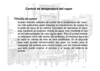 Control de temperatura del vapor
Filosofía del control
Existen distintos métodos de control de la temperatura del vapor,
los más extendidos están basados en mecanismos de control en
la parte de agua de la caldera. Consisten en atemperar el vapor
bien mediante la inyección directa de agua, bien mediante el uso
de un intercambiador de calor agua-vapor. Para el primer método
su respuesta será más rápida. Sin embargo, al introducir agua en
su respuesta será más rápida. Sin embargo, al introducir agua en
el vapor la calidad de éste se verá modificada. En el segundo
caso esta posible contaminación del vapor no existe, pero la
respuesta del sistema será mucho mayor, con los inconvenientes
que esto puede originar al proceso y al ajuste del sistema de
control.
 