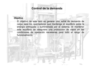 Control de la demanda
Objetivo
El objetivo de este lazo es generar una señal de demanda de
carga para los quemadores que mantenga el equilibrio entre la
energía entregada y suministrada por el sistema. Al mantener
este equilibrio se asegurara una producción de vapor en las
condiciones de operación necesarias para todo el rango de
funcionamiento.
funcionamiento.
 