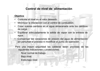 Control de nivel de alimentación
Objetivo
• Controlar el nivel en el valor deseado.
• Minimizar la interacción con el control de combustión.
• Crear suaves cambios en el agua almacenada ante los cambios
de carga.
• Equilibrar adecuadamente la salida de vapor con la entrada de
agua.
agua.
• Compensar las variaciones de presión del agua de alimentación
sin perturbar el proceso ni modificar el punto de operación.
Para una mayor seguridad las calderas están provistas de las
siguientes indicaciones y protecciones.
Nivel normal de trabajo.
Bajo nivel.
Extra bajo nivel
 