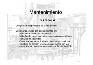 Mantenimiento
EL PERSONAL
-Designar un responsable de la instalación
-Designar operarios con conocimientos en:
-Válvulas automáticas de control.
-Válvulas automáticas de control.
-Válvulas de cierre manuales, eléctricas o neumáticas.
-Válvulas de seguridad.
-Controles eléctricos: fusibles, reles, temporizadores.
-Cambios de presión y temperatura: cuales son las
temperaturas y presiones normales de funcionamiento.
 