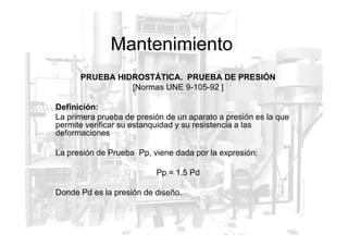 Mantenimiento
PRUEBA HIDROSTÁTICA. PRUEBA DE PRESIÓN
[Normas UNE 9-105-92 ]
Definición:
La primera prueba de presión de un aparato a presión es la que
permite verificar su estanquidad y su resistencia a las
permite verificar su estanquidad y su resistencia a las
deformaciones
La presión de Prueba Pp, viene dada por la expresión:
Pp = 1.5 Pd
Donde Pd es la presión de diseño.
 