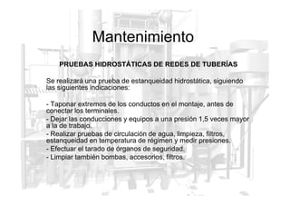 Mantenimiento
PRUEBAS HIDROSTÁTICAS DE REDES DE TUBERÍAS
Se realizará una prueba de estanqueidad hidrostática, siguiendo
las siguientes indicaciones:
- Taponar extremos de los conductos en el montaje, antes de
- Taponar extremos de los conductos en el montaje, antes de
conectar los terminales.
- Dejar las conducciones y equipos a una presión 1,5 veces mayor
a la de trabajo.
- Realizar pruebas de circulación de agua, limpieza, filtros,
estanqueidad en temperatura de régimen y medir presiones.
- Efectuar el tarado de órganos de seguridad.
- Limpiar también bombas, accesorios, filtros.
 