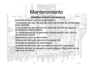 Mantenimiento
PRIMERA PUESTA EN MARCHA
Antes de poner en servicio el generador:
*Comprobar que las válvulas de cierre del circuito de combustible
están abiertas.
*Comprobar que las válvulas de cierre del circuito de agua de
alimentación están abiertas.
*Si comenzamos con el generador desde presión cero, abrir la
válvula de aireación.
*Si comenzamos con el generador desde presión cero, abrir la
válvula de aireación.
*Observar el agua en los niveles.
*Colocar el interruptor general en posición ON
*Accionar el pulsador de desbloqueo.
*Colocar el interruptor del quemador en posición conectado.
*Cerrar la válvula de aireación cuando salga un flujo continuo de
vapor por la misma.
 