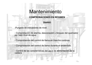 Mantenimiento
COMPROBACIONES EN RÉGIMEN
DIARIO
-Purgado de indicadores de nivel.
- Comprobación de alarma, desconexión y bloqueo del quemador
- Comprobación de alarma, desconexión y bloqueo del quemador
por bajo nivel de agua
- Comprobación del control de llama en marcha continua
- Comprobación del control de llama durante el encendido.
- Control de las características del agua de alimentación de la
caldera
 