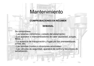 Mantenimiento
COMPROBACIONES EN RÉGIMEN
SEMANAL
Se comprobara:
- Las tuberías (deterioros y estado del aislamiento)
- Las tuberías (deterioros y estado del aislamiento)
- Los aparatos e intercambiadores de calor (suciedad, purgas,
filtros...)
- La ausencia de transpiración y fugas por los prensaestopas,
juntas, etc.
- Las bombas (ruidos o vibraciones anormales)
- Las válvulas de seguridad, aparatos de control y los pilotos de
señalización.
 