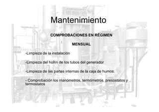 Mantenimiento
COMPROBACIONES EN RÉGIMEN
MENSUAL
-Limpieza de la instalación
-Limpieza del hollín de los tubos del generador
-Limpieza de las partes internas de la caja de humos.
- Comprobación los manómetros, termómetros, presostatos y
termostatos
 