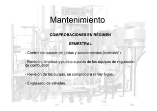 Mantenimiento
COMPROBACIONES EN RÉGIMEN
SEMESTRAL
- Control del estado de juntas y acoplamientos (corrosión).
- Revisión, limpieza y puesta a punto de los equipos de regulación
de combustión
- Revisión de las purgas, se comprobara si hay fugas.
- Engrasado de válvulas.
 