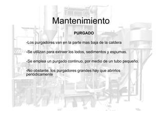 Mantenimiento
PURGADO
-Los purgadores van en la parte mas baja de la caldera
-Se utilizan para extraer los lodos, sedimentos y espumas.
-Se emplea un purgado continuo, por medio de un tubo pequeño.
-No obstante, los purgadores grandes hay que abrirlos
periódicamente
 