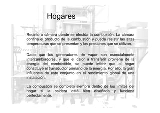 Hogares
Recinto o cámara donde se efectúa la combustión. La cámara
confina el producto de la combustión y puede resistir las altas
temperaturas que se presentan y las presiones que se utilizan.
Dado que los generadores de vapor son esencialmente
Dado que los generadores de vapor son esencialmente
intercambiadores, y que el calor a transferir proviene de la
energía del combustible, se puede inferir que el hogar
constituye el transductor primario de la energía. Por ello, la gran
influencia de este conjunto en el rendimiento global de una
instalación.
La combustión se completa siempre dentro de los límites del
hogar si la caldera está bien diseñada y funciona
perfectamente.
 