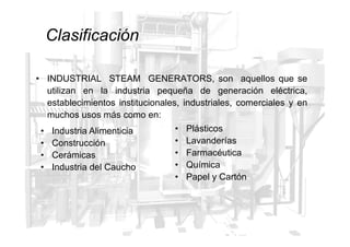• INDUSTRIAL STEAM GENERATORS, son aquellos que se
utilizan en la industria pequeña de generación eléctrica,
establecimientos institucionales, industriales, comerciales y en
muchos usos más como en:
• Plásticos
Clasificación
• Industria Alimenticia
• Construcción
• Cerámicas
• Industria del Caucho
• Plásticos
• Lavanderías
• Farmacéutica
• Química
• Papel y Cartón
 