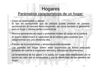 Hogares
Parámetros característicos de un hogar:
• Clase de combustible a utilizar:
• Máxima generación de vapor y probables limites de carga de la caldera:
El tipo de combustible que se utilizará puede predecir en primera
aproximación el volumen físico requerido, así como también la geometría
para el hogar y ciertas partes constitutivas
• Presión de funcionamiento y temperatura total deseada:
El diseño determinará la capacidad de la caldera para sostener una
carga normal con una eficiencia alta.
Las paredes del hogar deben estar soportadas de forma adecuada
tomando en cuenta la expansión térmica y diferencias de presiones.
La temperatura de los gases a la salida del hogar está relacionada con el
aporte de calor por el combustible y con la efectividad de las paredes del
hogar.
 