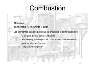 Combustión
• Los elementos básicos para que se produzca la combustión son:
• Reacción:
combustible + comburente  calor
1. El oxígeno del aire como comburente
2. El carbono y el hidrógeno del combustible + otros elementos
(azufre), e inertes (cenizas)
3. Temperatura de ignición
 