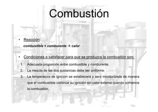 Combustión
• Condiciones a satisfacer para que se produzca la combustión son:
• Reacción:
combustible + comburente  calor
• Condiciones a satisfacer para que se produzca la combustión son:
1. Adecuada proporción entre combustible y comburente.
2. La mezcla de las dos sustancias debe ser uniforme.
3. La temperatura de ignición se establecerá y será monitorizada de manera
que el combustible continúe su ignición sin calor externo cuando comience
la combustión.
 