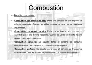 Combustión
• Combustión con exceso de aire: Existe una cantidad de aire superior al
mínimo necesario. Cuando se utiliza exceso de aire, no se producen
inquemados.
• Combustión con defecto de aire: Es la que se lleva a cabo con menor
• Tipos de combustión:
cantidad que el aire mínimo necesario. Cuando se utiliza un defecto de aire
tiene a producirse inquemados.
• Combustión completa: Es aquella donde el carbono se consume
completamente; caso contrario la combustión es incompleta.
• Combustión perfecta: Es aquella en la cual el carbono se transforma
totalmente en CO2; En el caso de producirse CO la combustión imperfecta.
 