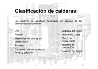 Clasificación de calderas:
• Uso
• Presión
Las calderas se clasifican basándose en algunas de las
características siguientes:
• Sistema del fogón
• Fuente de Calor
• Presión
• Materiales de que están
construidas
• Tamaño
• Contenido de los tubos, su
forma y posición
• Fuente de Calor
• Clase de
combustible
• Sistema de
circulación
• Posición del hogar
 