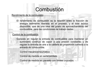Combustión
Rendimiento de la combustión
El rendimiento de combustión es la relación entre la fracción de
energía realmente liberada en el proceso, y el total teórico
disponible, que da una idea del grado de aprovechamiento del
combustible, para las condiciones de trabajo dadas.
Control de la combustión
Control de la combustión
Consiste en regular la entrada de combustible para mantener un
suministro continuo de vapor a una presión constante, y de
regular la entrada de aire a la caldera en proporción correcta a la
entrada de combustible.
Control mecánico/neumático
Control de medida en serie/paralelo
Control de medida en paralelo con límites cruzados:
 