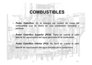 COMBUSTIBLES
• Poder Calorífico: Es la energía por unidad de masa del
combustible que se libera en una combustión completa y
perfecta.
• Poder Calorífico Superior (PCS): Tiene en cuenta el calor
latente de vaporización del agua generada en la combustión.
• Poder Calorífico Inferior (PCI): No tiene en cuenta el calor
latente de vaporización del agua formada en la combustión.
 
