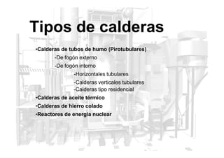 Tipos de calderas
•Calderas de tubos de humo (Pirotubulares)
-De fogón externo
-De fogón interno
-Horizontales tubulares
-Calderas verticales tubulares
-Calderas tipo residencial
•Calderas de aceite térmico
•Calderas de hierro colado
•Reactores de energía nuclear
 