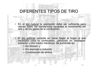 DIFERENTES TIPOS DE TIRO
• En el tiro
tiro natural
natural la aspiración debe ser suficiente para
vencer todas las resistencias opuestas al movimiento del
aire y de los gases de la combustión.
• El tiro
tiro artificial
artificial consiste en hacer llegar al hogar el aire
necesario para la combustión, utilizando un ventilador,
extractor u otro medio mecánico. Se subdivide en:
• tiro forzado y
• tiro aspirado o inducido
• Combinación de ambos
 