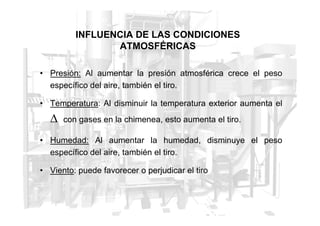 INFLUENCIA DE LAS CONDICIONES
ATMOSFÉRICAS
• Presión: Al aumentar la presión atmosférica crece el peso
específico del aire, también el tiro.
• Temperatura: Al disminuir la temperatura exterior aumenta el
∆
∆ con gases en la chimenea, esto aumenta el tiro.
• Humedad: Al aumentar la humedad, disminuye el peso
específico del aire, también el tiro.
• Viento: puede favorecer o perjudicar el tiro
 